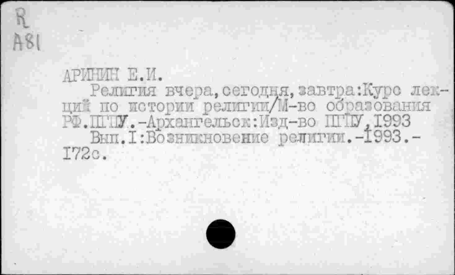 ﻿к
АРИИИН Е.И.
Религия вчера, сегодня, завтра-.Курс лекций по истории религии/М-во образования РФ.ИГРУ.-Архангельск:Изд-во ИГРУ,1993
Внп. I:Во зникновение религии. -1993. -172с.